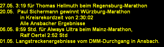 27.05. 3:19 f�r Thomas Hellmuth beim Regensburg-Marathon
20.05.  Paul Sichermann gewinnt W�rzburg-Marathon
             in Kreisrekordzeit von 2:30:02
             Alle Ansbacher Ergebnisse
06.05. 8:59 Std. f�r Always Ultra beim Mainz-Marathon,
             Ralf Oertel 2:52 Std
01.05. Langstreckenergebnisse vom DMM-Durchgang in Ansbach.