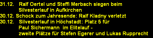 31.12.   Ralf Oertel und Steffi Merbach siegen beim 
            Silvesterlauf in Aufkirchen
30.12. Schock zum Jahresende: Ralf Kladny verletzt
30.12.   Silvesterlauf in H�chstadt: Platz 5 f�r 
            Paul Sichermann  im Elitelauf - 
            zweite Pl�tze f�r Stefen Egerer und Lukas Rupprecht